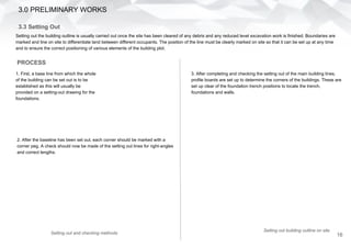 3.3 Setting Out
Setting out the building outline is usually carried out once the site has been cleared of any debris and any reduced level excavation work is finished. Boundaries are
marked and line on site to differentiate land between different occupants. The position of the line must be clearly marked on site so that it can be set up at any time
and to ensure the correct positioning of various elements of the building plot.
PROCESS
1. First, a base line from which the whole
of the building can be set out is to be
established as this will usually be
provided on a setting-out drawing for the
foundations.
2. After the baseline has been set out, each corner should be marked with a
corner peg. A check should now be made of the setting out lines for right-angles
and correct lengths.
Setting out and checking methods
3. After completing and checking the setting out of the main building lines,
profile boards are set up to determine the corners of the buildings. These are
set up clear of the foundation trench positions to locate the trench,
foundations and walls.
3.0 PRELIMINARY WORKS
Setting out building outline on site
16
 
