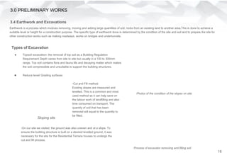 Earthwork is a process which involves removing, moving and adding large quantities of soil, rocks from an existing land to another area.This is done to achieve a
suitable level or height for a construction purpose. The specific type of earthwork done is determined by the condition of the site and soil and to prepare the site for
other construction works such as making roadways, works on bridges and undertunnels.
3.0 PRELIMINARY WORKS
3.4 Earthwork and Excavations
Types of Excavation
● Topsoil excavation- the removal of top soil as a Building Regulation
Requirement Depth varies from site to site but usually in a 150 to 300mm
range. Top soil contains flora and fauna life and decaying matter which makes
the soil compressible and unsuitable to support the building structures.
● Reduce level/ Grading surfaces
-Cut and Fill method:
Existing slopes are measured and
levelled. This is a common and most
used method as it can help save on
the labour work of landfilling and also
time consumed on transport. The
quantity of soil that has been
removed will equal to the quantity to
be filled.
-On our site we visited, the ground was also uneven and at a slope. To
ensure the building structure is built on a desired levelled ground, it was
necessary for the site for the Residential Terrace houses to undergo the
cut and fill process.
Sloping site
Photos of the condition of the slopes on site
Process of excavator removing and filling soil
18
 