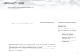 3.0 PRELIMINARY WORKS
● Trench Excavations- narrow excavations primarily for strip
foundations and buried services.
- The sides and top of the excavations
needs to be stable and be able to support
to:
- protect the workers while
working in the excavation;
- keep the excavation open by
acting as a retaining wall to the
sides of the trench;
- prevent any hazard falling into
the excavation.
Trench Excavation found on site Excavation work carried out by machine.
- Before a foundation can be laid, it is necessary to excavate a trench of required depth and width. It is a
type of temporary earthwork support and the type and amount needed depends on the type of soil, depth
and nature of subsoil, depth of excavation, weather condition and duration.
- The centre rod moves up and down the excavation checking depth; the two side rails are placed in the
ground next to the excavation.
OBJECTIVE
Figures below shows details of the excavation.
19
 