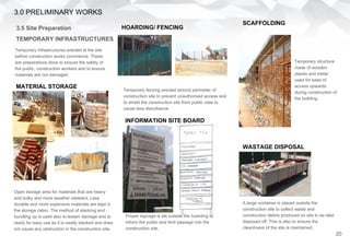 3.0 PRELIMINARY WORKS
3.5 Site Preparation
TEMPORARY INFRASTRUCTURES
Temporary infrastructures erected at the site
before construction works commence. These
are preparations done to ensure the safety of
the public, construction workers and to ensure
materials are not damaged.
Proper signage is set outside the hoarding to
inform the public and limit passage into the
construction site.
INFORMATION SITE BOARD
HOARDING/ FENCING
Temporary fencing erected around perimeter of
construction site to prevent unauthorised access and
to shield the construction site from public view to
cause less disturbance.
Open storage area for materials that are heavy
and bulky and more weather resistant. Less
durable and more expensive materials are kept in
the storage cabin. The method of stacking and
bundling up is used also to lessen damage and to
ready for easy use as it is neatly stacked and does
not cause any obstruction in the construction site.
MATERIAL STORAGE
SCAFFOLDING
WASTAGE DISPOSAL
A large container is placed outside the
construction site to collect waste and
construction debris produced on site to be later
disposed off. This is also to ensure the
cleanliness of the site is maintained.
Temporary structure
made of wooden
planks and metal
used for ease of
access upwards
during construction of
the building.
20
 