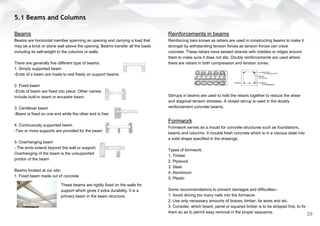 5.1 Beams and Columns
Beams
Beams are horizontal member spanning an opening and carrying a load that
may be a brick or stone wall above the opening. Beams transfer all the loads
including its self-weight to the columns or walls.
There are generally five different type of beams:
1. Simply supported beam
-Ends of a beam are made to rest freely on support beams
2. Fixed beam
-Ends of beam are fixed into place. Other names
include built-in beam or encastre beam.
3. Cantilever beam
-Beam is fixed on one end while the other end is free
4. Continuously supported beam
-Two or more supports are provided for the beam
5. Overhanging beam
- The ends extend beyond the wall or support.
Overhanging of the beam is the unsupported
portion of the beam
Beams located at our site:
1. Fixed beam made out of concrete
Reinforcements in beams
Reinforcing bars knows as rebars are used in constructing beams to make it
stronger by withstanding tension forces as tension forces can crack
concrete. These rebars have twisted strands with nobbles or ridges around
them to make sure it does not slip. Doubly reinforcements are used where
there are rebars in both compression and tension zones.
Stirrups in beams are used to hold the rebars together to reduce the shear
and diagonal tension stresses. A closed stirrup is used in the doubly
reinforcement concrete beams.
Formwork
Formwork serves as a mould for concrete structures such as foundations,
beams and columns. It moulds fresh concrete which is in a viscous state into
a solid shape specified in the drawings.
Types of formwork:
1. Timber
2. Plywood
3. Steel
4. Aluminium
5. Plastic
Some recommendations to prevent damages and difficulties:-
1. Avoid driving too many nails into the formwork
2. Use only necessary amounts of braces, timber, tie wires and etc.
3. Consider, which board, panel or squared timber is to be stripped first, to fix
them so as to permit easy removal in the proper sequence.
These beams are rigidly fixed on the walls for
support which gives it extra durability. It is a
primary beam in the beam structure.
29
 