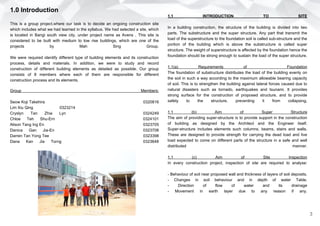 1.0 Introduction
This is a group project,where our task is to decide an ongoing construction site
which includes what we had learned in the syllabus. We had selected a site, which
is located in Bangi south view city, under project name as Avens . This site is
considered to be built with medium to low rise buildings, which are one of the
projects by Mah Sing Group.
We were required identify different type of building elements and its construction
process, details and materials. In addition, we were to study and record
construction of different building elements as detailed as possible. Our group
consists of 8 members where each of them are responsible for different
construction process and its elements.
Group Members:
Seow Koji Takehira 0320816
Lim Xiu Qing 0323214
Cryslyn Tan Zhia Lyn 0324249
Chloe Teh Shu-Ern 0324101
Alison Tang Ing En 0323705
Danica Gan Jia-En 0323708
Darren Tan Yong Tee 0323398
Dana Kan Jia Torng 0323648
3
1.1 INTRODUCTION TO SITE
In a building construction, the structure of the building is divided into two
parts. The substructure and the super structure. Any part that transmit the
load of the superstructure to the foundation soil is called sub-structure and the
portion of the building which is above the substructure is called super
structure. The weight of superstructure is affected by the foundation hence the
foundation should be strong enough to sustain the load of the super structure.
1.1(a) Requirements of Foundation
The foundation of substructure distributes the load of the building evenly on
the soil in such a way according to the maximum allowable bearing capacity
of soil. This is to strengthen the building against lateral forces caused due to
natural disasters such as tornado, earthquakes and tsunami. It provides
strong surface for the construction of proposed structure, and to provide
safety to the structure, preventing it from collapsing.
1.1 (b) Aim of Super Structure
The aim of providing super-structure is to provide support in the construction
of building as designed by the Architect and the Engineer itself.
Super-structure includes elements such columns, beams, stairs and walls.
These are designed to provide strength for carrying the dead load and live
load expected to come on different parts of the structure in a safe and well
distributed manner.
1.1 (c) Aim of Site Inspection
In every construction project, inspection of site are required to analyse:
- Behaviour of soil near proposed wall and thickness of layers of soil deposits.
- Changes in soil behaviour and in depth of water Table.
- Direction of flow of water and its drainage
- Movement in earth layer due to any reason if any.
 