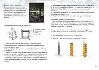 Formwork construction of columns
1. Similar to beam formworks, the sheeting of column formworks is
prefabricated according to the column dimensions from sheeting boards
connected by cover straps.
2. The sheeting panels are placed in a foot rim which is anchored in the soil
by steel bolts.
3. The foot rim consists of double-nailed boards. The foot rim must be exactly
measured-in because it is decisive for the exact location of the column. It has
the same functions as the thrust-board for foundation or beam formwork.
4. When the sheeting panels have been inserted in the foot rim, vertical arch
timbers are placed to take up the forces from the cover straps of the formwork
sheeting.
5. Around the arch timbers, which have the function of walers, column clamps
of flat steel are clamped with wedges or a rim of boards is arranged similar to
the foot rim. Additional formwork tieing by tie wires or steel screws is not
necessary.
6. The distances of the clamps are specified in the formwork project. Normally
they are approximately 700 mm.
7. The column in the formwork is laterally tied by diagonal board braces.
Construction process of concrete columns:
1. After completing the foundation, the construction of columns begins. The
reinforcement work will start first, the metal bars will be set accordingly to the
construction drawing, and each bar is added with spacer block to prevent the
steel bar from touching the formwork
2. Formwork is then placed surrounding the steel bars according to the
specified shape and size of the column which is assembled piece by peice.
3. Concrete is poured into the formwork and left to dried
4. Formwork is then removed from the column stump and base.
1. Formwork sheeting
2. Cover strap
3. Clamp
4. Arch timber
32
Column located at our site:
Concrete columns are used in our site.
Columns are rectangular in shape and are
slender and tall. This column makes the
house look more elegant and as if it is
taller. It is easy to work with, better
resistant to fire than steel and also coat
effective.
 