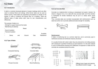 5.2.2 (a) Concrete Slab
Concrete is a material which is strong is compression but weak in tension. As
shown in diagram 5.2.a, it is a slab with only concrete itself, and if the member
is overloaded its tensile resistance may be put to a stress which cause
structural failure
Thus, concrete slabs are normally incoorperated with reinforcement such as
steel bars which are to provide additional tensile strength for durability.
Reinforcement
A rebar, or reinforcing bar is a common steel bar, and is commonly used in
reinforced concrete and reinforced masonry structures.
It is usually formed with carbon steel, they are produced by hot rolling process
with subsequent superficial hardening by heat treatment. It is the best material
to use as reinforcement because the coefficients of expansion of steel and the
concrete are considered almost the same.
5.2 Slabs
5.2.1 Introduction
A slab is a common structural element of modern buildings which are often
used to construct floors and ceilings, while thinner slabs can be used as
exterior paving. These slabs are supported by foundations or directly on the
subsoil, is used to construct the ground floor of a building. There are
different types of slabs where each have its own characteristics and
differences.
The purpose of slabs is to:
- Strength to support dead and live loads
- Maintaining its elasticity
- Resist fire
- Sound Insulation
- Thermal Insulation
- Durability
- Damp and Ground Gas Resistance
5.2.2 Type of Slabs
Composite Decking Concrete Slabs
Precast Concrete Wood Subflooring Different size of gaps and opening
has different kinds of usage. 34
 