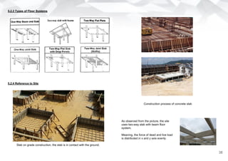 5.2.3 Types of Floor Systems
5.2.4 Reference to Site
Slab on grade construction, the slab is in contact with the ground.
Construction process of concrete slab
As observed from the picture, the site
uses two-way slab with beam floor
system.
Meaning, the force of dead and live load
is distributed in x and y axis evenly.
38
 