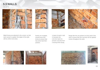 5.3 WALLS
ON SITE
Metal frames are attached to the corners, so that
went cement is applied, the edges of the walls
will be uniform and sharp.
Exmets are wrapped
around every four
bricks to ensure that
the bricks hold their
position.
A sheet of mesh is laid
in between the
concrete layers to
prevent concrete from
cracking while drying.
Bumps like this are present on every side of the
wall to ensure that the concrete will be applied
evenly throughout the walls.
43
 