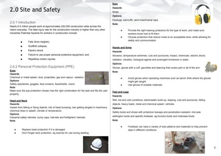 2.0 Site and Safety
2.0.1 Introduction
Nearly 6.5 million people work at approximately 252,000 construction sites across the
nation everyday. The fatal injury rate for the construction industry is higher than any other
industries.Potential hazards for workers in construction include:
■ Falls (from heights);
■ Scaffold collapse;
■ Electric shock
■ Failure to use proper personal protective equipment; and
■ Repetitive motion injuries.
2.0.2 Personal Protection Equipment (PPE)
Eyes
Hazards
Chemical or metal splash, dust, projectiles, gas and vapour, radiation.
Options
Safety spectacles, goggles, face screens, faceshields, visors
Note
Make sure the eye protection chosen has the right combination for the task and fits the user
properly.
Head and Neck
Hazards
Impact from falling or flying objects, risk of head bumping, hair getting tangled in machinery,
chemical drips or splash, climate or temperature.
Options
Industrial safety helmets, bump caps, hairnets and firefighters' helmets
Note
● Replace head protection if it is damaged
● Don't forget neck protection, eg scarves for use during welding
Ears
Hazards
Noise
Options
Earplugs, earmuffs, semi-insert/canal caps
Note
● Provide the right hearing protectors for the type of work, and make sure
workers know how to fit them
● Choose protectors that reduce noise to an acceptable level, while allowing for
safety and communication
Hands and Arms
Hazards
Abrasion, temperature extremes, cuts and punctures, impact, chemicals, electric shock,
radiation, vibration, biological agents and prolonged immersion in water
Options
Gloves, gloves with a cuff, gauntlets and sleeving that covers part or all of the arm
Note
● Avoid gloves when operating machines such as bench drills where the gloves
might get caught
● Use gloves of suitable materials
Feet and Legs
Hazards
Wet, hot and cold conditions, electrostatic build-up, slipping, cuts and punctures, falling
objects, heavy loads, metal and chemical splash, vehicles
Options
Safety boots and shoes with protective toecaps and penetration-resistant, mid-sole
wellington boots and specific footwear, eg foundry boots and chainsaw boots
Note
● Footwear can have a variety of sole patterns and materials to help prevent
slips in different conditions.
5
 