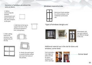 Windows material at site:
Aluminium frame window
for all the windows in the
residential construction
site.
Types of windows designs are:
All windows uses
the same material
but different design
at the site.
Additional material use in the site for doors and
windows: corner bead
Use to provide a
neat edges for
walls and also
for doors,
windows and
other openings.
Corner bead
1. Before
constructing the
window,
measurement and
layout need to be
the same compare
to the plan.
2. Add lintel at the top to
support the brick or the
structure to prevent it
from sinking down.
3. After adding
lintel to the
structure, start
laying bricks till
the top.
6. Plaster the wall to give
a smooth finishes surface
and insert the frame of
the window.
Insulation of windows are almost the
same as doors.
50
 