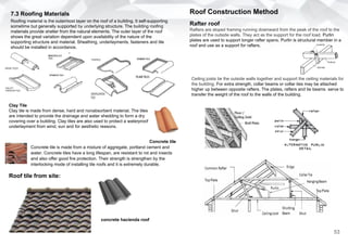 7.3 Roofing Materials
Roofing material is the outermost layer on the roof of a building. It self-supporting
sometime but generally supported by underlying structure. The building roofing
materials provide shelter from the natural elements. The outer layer of the roof
shows the great variation dependent upon availability of the nature of the
supporting structure and material. Sheathing, underlayments, fasteners and tile
should be installed in accordance.
Clay Tile
Clay tile is made from dense, hard and nonabsorbent material. The tiles
are intended to provide the drainage and water shedding to form a dry
covering over a building. Clay tiles are also used to protect a waterproof
underlayment from wind, sun and for aesthetic reasons.
Concrete tile
Concrete tile is made from a mixture of aggregate, portland cement and
water. Concrete tiles have a long lifespan, are resistant to rot and insects
and also offer good fire protection. Their strength is strengthen by the
interlocking mode of installing tile roofs and it is extremely durable.
Roof tile from site:
concrete hacienda roof
Roof Construction Method
Rafter roof
Rafters are sloped framing running downward from the peak of the roof to the
plates of the outside walls. They act as the support for the roof load. Purlin
plates are used to support longer rafter spans. Purlin is structural member in a
roof and use as a support for rafters.
Ceiling joists tie the outside walls together and support the ceiling materials for
the building. For extra strength, collar beams or collar ties may be attached
higher up between opposite rafters. The plates, rafters and tie beams serve to
transfer the weight of the roof to the walls of the building.
53
 