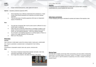 Lungs
Hazards
● Oxygen-deficient atmospheres, dusts, gases and vapours
Options – respiratory protective equipment (RPE)
● Some respirators rely on filtering contaminants from workplace air. These
include simple filtering facepieces and respirators and power-assisted
respirators
● There are also types of breathing apparatus which give an independent
supply of breathable air.
Note
● The right type of respirator filter must be used as each is effective for only a
limited range of substances
● Filters have only a limited life. Where there is a shortage of oxygen or any
danger of losing consciousness due to exposure to high levels of harmful
fumes, only use breathing apparatus – never use a filtering cartridge
● You will need to use breathing apparatus in a confined space or if there is a
chance of an oxygen deficiency in the work area
● Make sure it fits properly.
Whole Body
Hazards
Heat, chemical or metal splash, spray from pressure leaks or spray guns, contaminated
dust, impact or penetration, excessive wear or entanglement of own clothing
Options
Conventional or disposable overalls, boiler suits, aprons, chemical suits
Note
● The choice of materials includes flame-retardant, anti-static, chain mail,
chemically impermeable, and high-visibility
● Don't forget other protection, like safety harnesses or life jackets
2.0.3 Site Security
Hoarding
A temporary board fence erected around a building site to prevent theft, vandalism,
unauthorised entry, sound insulator and reduce dust
Safety Signs and Symbols
A board displaying warnings or reminders for workers and visitors of the hazards on site
Warning Tapes
Barricade tape is brightly colored tape (often incorporating a two-tone pattern of alternating
yellow-black or red-white stripes or the words "Caution" or "Danger" in prominent lettering)
that is used to warn or catch the attention of passersby of an area or situation containing a
possible hazard.
6
 