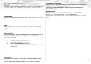 2.0.4 Site Welfare Equipments
First Aid Kit
A collection of supplies and equipment that is used to give medical treatment, and can be
put together for the purpose by an individual or organization or purchased complete.
Fire Extinguisher
A portable device that discharges a jet of water, foam, gas, or other material to extinguish a
fire
Toilets
Toilets should be suitable and sufficient, ventilated, lit and kept in a clean and orderly
condition.
Washing Facilities
General washing facilities must be suitable and sufficient, kept clean and orderly and with
basins or sinks large enough for people to wash their face, hands and forearms.
The facilities should include:
● clean hot and cold, or warm, running water;
● soap or other suitable means of cleaning;
● towels or other suitable means of drying; and
● showers where the nature of work is particularly dirty or there is a need to
decontaminate.
Drinking Water
Drinking water must be provided or made available at readily accessible and suitable
places.
Cups are required unless the supply is in a jet from which people can drink easily.
Changing Rooms and Lockers
Changing rooms are needed where workers have to wear special clothing for the purposes
of their work and cannot be expected to change elsewhere.
The rooms must be provided with seating, means of drying and keeping clothing and
personal effects secure.
Facilities for Rest
Rest rooms or rest areas are required equipped with tables and seating (with backs)
sufficient for the number of persons likely to use them at any one time.
There should be arrangements for meals to be prepared and eaten, plus means for boiling
water.
7
 