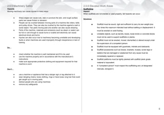 2.0.5 Machinery Safety
Hazards
Moving machinery can cause injuries in many ways:
● Sharp edges can cause cuts, stab or puncture the skin, and rough surface
parts can cause friction or abrasion
● People can be crushed between moving parts of a machine like rollers, belts
and pulley drives. They can also be crushed by the machine against a wall or
some object. Two parts moving past one another can also cause shearing.
● Parts of the machine, materials and emissions (such as steam or water) can
be hot or cold enough to cause burns or scalds and electricity can cause
electrical shock and burns
● Injuries can also occur due to machinery becoming unreliable and developing
faults or when machines are used improperly through inexperience or lack of
training
Do…
● check whether the machine is well maintained and fit to be used
● use the machine properly and in accordance with the manufacturer’s
instructions
● make sure appropriate protective clothing and equipment required for that
machine is worn
Don’t…
● use a machine or appliance that has a danger sign or tag attached to it.
● wear dangling chains, loose clothing, rings or have loose, long hair that could
get caught up in moving parts
● distract people who are using machines
● remove any safeguards
2.0.6 Elevated Work Areas
Scaffolding
Hazard
When scaffolds are not erected or used properly, fall hazards can occur.
Solutions
■ Scaffold must be sound, rigid and sufficient to carry its own weight plus
four times the maximum intended load without settling or displacement. It
must be erected on solid footing.
■ Unstable objects, such as barrels, boxes, loose bricks or concrete blocks
must not be used to support scaffolds or planks.
■ Scaffold must not be erected, moved, dismantled or altered except under
the supervision of a competent person.
■ Scaffold must be equipped with guardrails, midrails and toeboards.
■ Scaffold accessories such as braces, brackets, trusses, screw legs or
ladders that are damaged or weakened from any cause must be
immediately repaired or replaced.
■ Scaffold platforms must be tightly planked with scaffold plank grade
material or equivalent.
■ A "competent person" must inspect the scaffolding and, at designated
intervals, reinspect it.
8
 