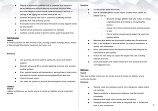 ■ Rigging on suspension scaffolds must be inspected by a competent
person before each shift and after any occurrence that could affect
structural integrity to ensure that all connections are tight and that no
damage to the rigging has occurred since its last use.
■ Synthetic and natural rope used in suspension scaffolding must be
protected from heat-producing sources.
■ Employees must be instructed about the hazards of using diagonal braces
as fall protection.
■ Scaffold can be accessed by using ladders and stairwells.
■ Scaffolds must be at least 10 feet from electric power lines at all times.
Fall Protection
Hazard
A number of factors are often involved in falls, including unstable working surfaces, misuse
or failure to use fall protection equipment and human error.
Solutions
■ Use guardrails, fall arrest systems, safety nets, covers and restraint
systems
■ Consider using aerial lifts or elevated platforms to provide safer elevated
working surfaces;
■ Erect guardrail systems with toeboards and warning lines or install control
line systems to protect workers near the edges of floors and roofs;
■ Cover floor holes; and/or
■ Use safety net systems or personal fall arrest systems (body harnesses).
Ladders
Hazard
Ladders and stairways are another source of injuries and fatalities among construction
workers.
Solutions
■ Use the correct ladder for the task
■ Have a competent person visually inspect a ladder before use for any
defects such as:
○ Structural damage, split/bent side rails, broken or missing
rungs/steps/cleats and missing or damaged safety
devices;
○ Grease, dirt or other contaminants that could cause slips
or falls;
○ Paint or stickers (except warning labels) that could hide
possible defects
■ Make sure that ladders are long enough to safely reach the work area.
■ Mark or tag damaged or defective ladders for repair or replacement, or
destroy them immediately.
■ Never load ladders beyond the maximum intended load or beyond the
manufacturer's rated capacity.
■ Be sure the load rating can support the weight of the user, including
materials and tools.
■ Avoid using ladders with metallic components near electrical work and
overhead power lines.
Stairways
Hazard
Slips, trips and falls on stairways are a major source of injuries and fatalities among
construction workers.
Solutions
■ Stairway treads and walkways must be free of dangerous objects, debris
and materials.
■ Slippery conditions on stairways and walkways must be corrected
immediately.
■ Make sure that treads cover the entire step and landing.
■ Stairways having four or more risers or rising more than 30 inches must
have at least one handrail. 9
 