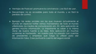  Ventajas de Podcast: promueve la convivencia y es fácil de usar .
 Desventajas: no es accesible para todo el mundo, y es fácil la
perdida de control.
 Ejemplo: las redes sociales son las que mueven actualmente el
mundo en especial twitter vemos mandatarios de todo el mundo
utilizándola, los medios de comunicación etc. En esta aplicación se
genera mucha información. Lo importante es saber si la misma
viene de buena fuente o es falsa. Esta aplicación en muchas
ocasiones es hackeada , en nuestro país ha pasado con cuentas
de presidentes y empresas que luego la utilizan para dar
información falsa. Caso puntual la cuenta del seguro social.
 