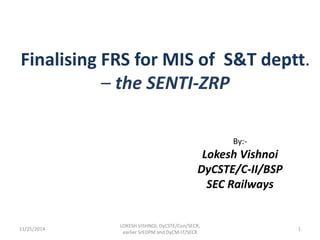 Finalising FRS for MIS of S&T deptt. 
– the SENTI-ZRP 
By:- 
Lokesh Vishnoi 
DyCSTE/C-II/BSP 
SEC Railways 
LOKESH VISHNOI, DyCSTE/Con/SECR, 
earlier SrEDPM and DyCM-IT/SECR 
11/25/2014 1 
 
