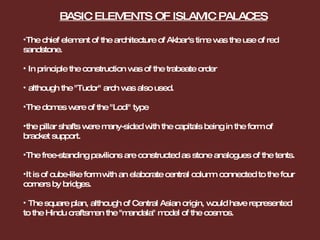The chief element of the architecture of Akbar's time was the use of red sandstone. In principle the construction was of the trabeate order although the "Tudor" arch was also used.  The domes were of the "Lodi" type the pillar shafts were many-sided with the capitals being in the form of bracket support. The free-standing pavilions are constructed as stone analogues of the tents. It is of cube-like form with an elaborate central column connected to the four corners by bridges. The square plan, although of Central Asian origin, would have represented to the Hindu craftsmen the "mandala" model of the cosmos.  BASIC ELEMENTS OF ISLAMIC PALACES 