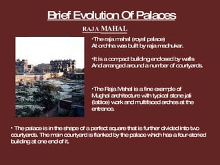 Brief Evolution Of Palaces The raja mahal (royal palace) At orchha was built by raja madhukar. It is a compact building enclosed by walls And arranged around a number of courtyards. The palace is in the shape of a perfect square that is further divided into two courtyards. The main courtyard is flanked by the palace which has a four-storied building at one end of it. The Raja Mahal is a fine example of Mughal architecture with typical stone jali (lattice) work and multifaced arches at the entrance. RAJA  MAHAL 