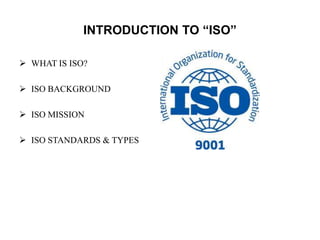 INTRODUCTION TO “ISO” 
 WHAT IS ISO? 
 ISO BACKGROUND 
 ISO MISSION 
 ISO STANDARDS & TYPES 
 