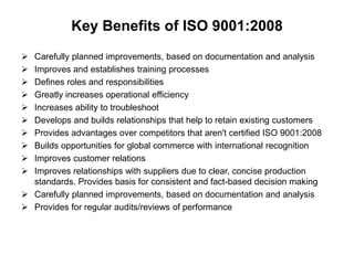 Key Benefits of ISO 9001:2008 
 Carefully planned improvements, based on documentation and analysis 
 Improves and establishes training processes 
 Defines roles and responsibilities 
 Greatly increases operational efficiency 
 Increases ability to troubleshoot 
 Develops and builds relationships that help to retain existing customers 
 Provides advantages over competitors that aren't certified ISO 9001:2008 
 Builds opportunities for global commerce with international recognition 
 Improves customer relations 
 Improves relationships with suppliers due to clear, concise production 
standards. Provides basis for consistent and fact-based decision making 
 Carefully planned improvements, based on documentation and analysis 
 Provides for regular audits/reviews of performance 
 