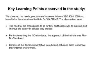 Key Learning Points observed in the study: 
We observed the needs, procedure of implementation of ISO 9001:2008 and 
benefits for the educational institute Dr. V.N.BRIMS. The observation were: 
 The need for the organization to go for ISO certification was to maintain and 
improve the quality of service they provide. 
 For implementing the ISO standards, the approach of the institute was Plan- 
Do-Check-Act. 
 Benefits of the ISO implementation were limited. It helped them to improve 
their internal environment. 
 