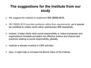The suggestions for the Institute from our 
study 
 We suggest the institute to implement ISO 26000:2010. 
 ISO 26000:2010 provides guidance rather than requirements, so it cannot 
be certified to unlike some other well-known ISO standards. 
 Instead, it helps clarify what social responsibility is, helps businesses and 
organizations translate principles into effective actions and shares best 
practices relating to social responsibility, globally. 
 Institute is already involved in CSR activities. 
 Also, it might help to increase the Brand Value of the Institute 
