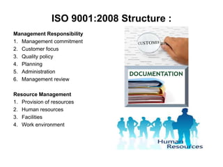 ISO 9001:2008 Structure : 
Management Responsibility 
1. Management commitment 
2. Customer focus 
3. Quality policy 
4. Planning 
5. Administration 
6. Management review 
Resource Management 
1. Provision of resources 
2. Human resources 
3. Facilities 
4. Work environment 
 
