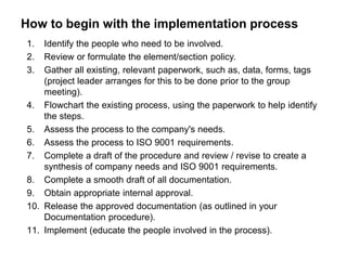 How to begin with the implementation process 
1. Identify the people who need to be involved. 
2. Review or formulate the element/section policy. 
3. Gather all existing, relevant paperwork, such as, data, forms, tags 
(project leader arranges for this to be done prior to the group 
meeting). 
4. Flowchart the existing process, using the paperwork to help identify 
the steps. 
5. Assess the process to the company's needs. 
6. Assess the process to ISO 9001 requirements. 
7. Complete a draft of the procedure and review / revise to create a 
synthesis of company needs and ISO 9001 requirements. 
8. Complete a smooth draft of all documentation. 
9. Obtain appropriate internal approval. 
10. Release the approved documentation (as outlined in your 
Documentation procedure). 
11. Implement (educate the people involved in the process). 
 