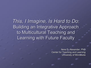 This, I Imagine, Is Hard to Do: Building an Integrative Approach to Multicultural Teaching and Learning with Future Faculty Ilene D. Alexander, PhDCenter for Teaching and LearningUniversity of Minnesota 