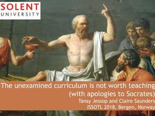 The unexamined curriculum is not worth teaching
(with apologies to Socrates)
Tansy Jessop and Claire Saunders
ISSOTL 2018, Bergen, Norway
 