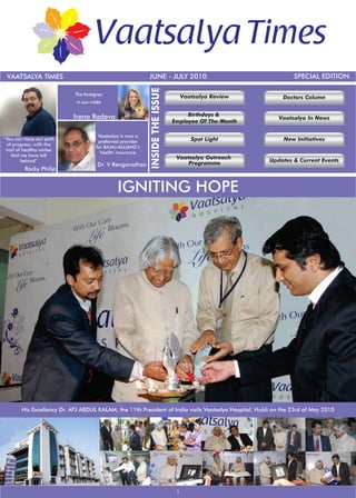 VAATSALYA TIMES                                            JUNE - JULY 2010                                    SPECIAL EDITION




                                                            INSIDE THE ISSUE
                            The foreigner
                                                                                    Vaatsalya Review        Doctors Column
                             in our midst


                           Irena Radeva                                             Birthdays &
                                                                                                          Vaatsalya In News
                                                                               Employee Of The Month

                                       Vaatsalya is now a
“You can trace our path
                                       preferred provider                              Spot Light           New Initiatives
  of progress, with the
                                      for BAJAJ-ALLIANZ’s
 trail of healthy smiles
                                        health insurance
    that we have left
                                                                                Vaatsalya Outreach
         behind”
                                                                                    Programme          Updates & Current Events
                                       Dr. V Renganathan
          Rocky Philip


                                               IGNITING HOPE




        His Excellency Dr. APJ ABDUL KALAM, the 11th President of India visits Vaatsalya Hospital, Hubli on the 23rd of May 2010




                                                                                1
 