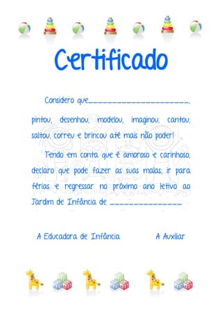 Certificado
Considero que_____________________,
pintou, desenhou, modelou, imaginou, cantou,
saltou, correu e brincou até mais não poder!
Tendo em conta que é amoroso e carinhoso,
declaro que pode fazer as suas malas, ir para
férias e regressar no próximo ano letivo ao
Jardim de Infância de _______________.
A Educadora de Infância A Auxiliar
 