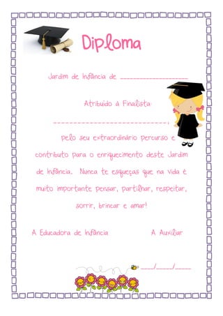 Diploma
Jardim de Infância de _____________________
Atribuído à Finalista:
____________________________,
pelo seu extraordinário percurso e
contributo para o enriquecimento deste Jardim
de Infância. Nunca te esqueças que na vida é
muito importante pensar, partilhar, respeitar,
sorrir, brincar e amar!
A Educadora de Infância A Auxiliar
____/_____/_____
 