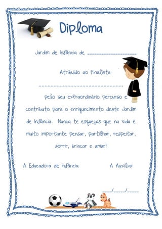 Diploma
Jardim de Infância de _____________________
Atribuído ao Finalista:
____________________________,
pelo seu extraordinário percurso e
contributo para o enriquecimento deste Jardim
de Infância. Nunca te esqueças que na vida é
muito importante pensar, partilhar, respeitar,
sorrir, brincar e amar!
A Educadora de Infância A Auxiliar
____/_____/_____
 