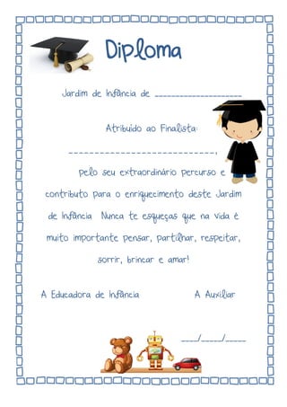 Diploma
Jardim de Infância de _____________________
Atribuído ao Finalista:
____________________________,
pelo seu extraordinário percurso e
contributo para o enriquecimento deste Jardim
de Infância Nunca te esqueças que na vida é
muito importante pensar, partilhar, respeitar,
sorrir, brincar e amar!
A Educadora de Infância A Auxiliar
____/_____/_____
 