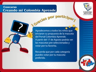 Concurso
Creando mi Colombia Aprende




              ?   Agradecemos a todos los niños que
                  enviaron su propuesta de la mascota
                  del Portal Colombia Aprende.
                  A partir del 17 de Agosto podrás ver
                  las mascotas pre-seleccionadas y
       anos




                  votar por tu favorita.

                  Recuerda que por cada categoría
                  puedes votar por tu mascota
                  preferida.

                                                            s
                                                         ano
 