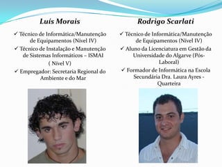 Luís Morais Técnico de Informática/Manutenção de Equipamentos (Nível IV) Técnico de Instalação e Manutenção de Sistemas Informáticos – ISMAI( Nível V) Empregador: Secretaria Regional do Ambiente e do MarRodrigo Scarlati Técnico de Informática/Manutenção de Equipamentos (Nível IV) Aluno da Licenciatura em Gestão da Universidade do Algarve (Pós-Laboral) Formador de Informática na Escola Secundária Dra. Laura Ayres - Quarteira