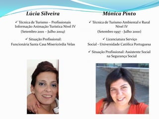 Mónica Pinto
 Técnica de Turismo Ambiental e Rural
Nível IV
(Setembro 1997 - Julho 2000)
 Licenciatura Serviço
Social - Universidade Católica Portuguesa
 Situação Profissional: Assistente Social
na Segurança Social
Lúcia Silveira
 Técnica de Turismo – Profissionais
Informação Animação Turística Nível IV
(Setembro 2001 – Julho 2004)
 Situação Profissional:
Funcionária Santa Casa Misericórdia Velas
 