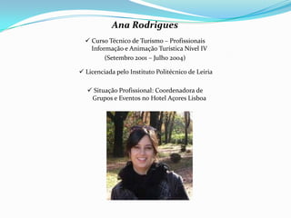Ana Rodrigues
 Curso Técnico de Turismo – Profissionais
Informação e Animação Turística Nível IV
(Setembro 2001 – Julho 2004)
 Licenciada pelo Instituto Politécnico de Leiria
 Situação Profissional: Coordenadora de
Grupos e Eventos no Hotel Açores Lisboa
 