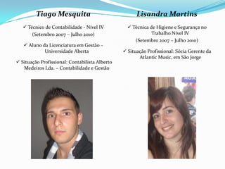Tiago Mesquita
 Técnico de Contabilidade - Nível IV
(Setembro 2007 – Julho 2010)
 Aluno da Licenciatura em Gestão –
Universidade Aberta
 Situação Profissional: Contabilista Alberto
Medeiros Lda. – Contabilidade e Gestão
Lisandra Martins
 Técnica de Higiene e Segurança no
Trabalho Nível IV
(Setembro 2007 – Julho 2010)
 Situação Profissional: Sócia Gerente da
Atlantic Music, em São Jorge
 