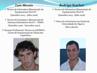Luís Morais
 Técnico de Informática/Manutenção de
Equipamentos Nível IV
(Setembro 2003 – Julho 2006)
 Técnico de Instalação e Manutenção de
Sistemas Informáticos Nível V – ISMAI
(Setembro 2006 - Novembro 2007)
 Situação Profissional: Técnico na AZORINA –
Centro de Interpretação do Vulcão dos
Capelinhos
Rodrigo Scarlati
 Técnico de Informática/Manutenção de
Equipamentos Nível IV
(Setembro 2003 - Julho 2006)
 Aluno da Licenciatura em Gestão da
Universidade do Algarve
(Pós-Laboral)
 