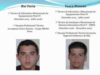 Rui Faria
 Técnico de Informática/Manutenção de
Equipamentos Nível IV
(Setembro 2003 – Julho 2006)
 Situação Profissional: Técnico
na empresa Eurico Ferreira – Grupo PROEF,
Porto
Vasco Peixoto
 Técnico de Informática /Manutenção de
Equipamentos Nível IV
(Setembro 2003 – Julho 2006)
 Técnico de Instalação e Manutenção de
Sistemas Informáticos Nível V - ISMAI
(Setembro 2006 – Novembro 2007)
 Situação Profissional: Técnico Secretaria
Regional Ambiente e do Mar
 