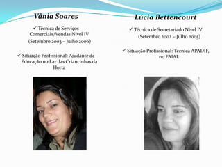 Vânia Soares
 Técnica de Serviços
Comerciais/Vendas Nível IV
(Setembro 2003 – Julho 2006)
 Situação Profissional: Ajudante de
Educação no Lar das Criancinhas da
Horta
Lúcia Bettencourt
 Técnica de Secretariado Nível IV
(Setembro 2002 – Julho 2005)
 Situação Profissional: Técnica APADIF,
no FAIAL
 