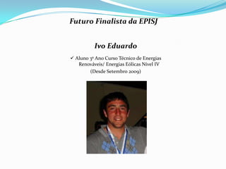 Futuro Finalista da EPISJ


          Ivo Eduardo
 Aluno 3º Ano Curso Técnico de Energias
   Renováveis/ Energias Eólicas Nível IV
        (Desde Setembro 2009)
 