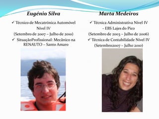 Eugénio Silva                       Marta Medeiros
 Técnico de Mecatrónica Automóvel      Técnica Administrativa Nível IV
              Nível IV                        - EBS Lajes do Pico
 (Setembro de 2007 – Julho de 2010)   (Setembro de 2003 – Julho de 2006)
 SituaçãoProfissional: Mecânico na    Técnica de Contabilidade Nível IV
      RENAUTO – Santo Amaro              (Setembro2007 – Julho 2010)
 