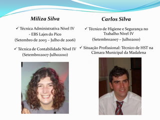 Miliza Silva                            Carlos Silva
  Técnica Administrativa Nível IV      Técnico de Higiene e Segurança no
        - EBS Lajes do Pico                      Trabalho Nível IV
(Setembro de 2003 – Julho de 2006)         (Setembro2007 – Julho2010)

 Técnica de Contabilidade Nível IV  Situação Profissional: Técnico de HST na
                                           Câmara Municipal da Madalena
    (Setembro2007-Julho2010)
 