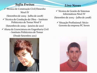 Sofia Freitas                              Lino Neves
   Técnica de Construção Civil/Desenho
                                                Técnico de Gestão de Sistemas
                  Nível IV
                                                     Informáticos Nível IV
    (Setembro de 2005 - Julho de 2008)
                                              (Setembro de 2005 – Julho de 2008)
 Técnica de Condução de Obra – Instituto
         Politécnico de Tomar Nível V            Situação Profissional: Sócio-
   (Setembro de 2009 – Janeiro de 2011)          Gerente da empresa PC Seven
 Aluna da Licenciatura em Engenharia Civil
       – Instituto Politécnico de Tomar
           (Desde Setembro 2011)
 