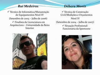 Rui Medeiros                           Débora Moniz
 Técnico de Informática/Manutenção            Técnica de Construção
       de Equipamentos Nível IV              Civil/Medições e Orçamentos
 (Setembro de 2003 – Julho de 2006)                   Nível IV
     Finalista da Licenciatura em       (Setembro de 2004 – Julho de 2007)
  Arquitectura – Universidade da Beira         Situação Profissional:
                 Interior                      Funcionária da Sportzone
 