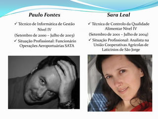Paulo Fontes                              Sara Leal
 Técnico de Informática de Gestão      Técnica de Controlo da Qualidade
             Nível IV                           Alimentar Nível IV
(Setembro de 2000 – Julho de 2003)     (Setembro de 2001 – Julho de 2004)
 Situação Profissional: Funcionário    Situação Profissional: Analista na
   Operações Aeroportuárias SATA          União Cooperativas Agrícolas de
                                              Laticínios de São Jorge
 