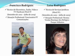 Francisco Rodrigues                        Luísa Rodrigues
 Técnico de Electrónica, Áudio, Vídeo e      Técnica de Serviços Jurídicos
          TV Hardware Nível IV                         (Nível IV)
  (Setembro de 2002 – Julho de 2005)       (Setembro de 2002 – Julho de 2005)
 Situação Profissional: Funcionário PT       Situação Profissional: Técnica
              Comunicações                    Vendas Boutique dos Relógios -
                                                     Parque Atlântico
 