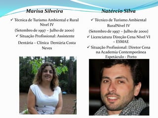 Marisa Silveira                          Natércio Silva
 Técnica de Turismo Ambiental e Rural      Técnico de Turismo Ambiental
                 Nível IV                           RuralNível IV
  (Setembro de 1997 – Julho de 2000)      (Setembro de 1997 – Julho de 2000)
    Situação Profissional: Assistente    Licenciatura Direção Cena Nível VI
    Dentária – Clínica Dentária Costa                   – ESMAE
                  Neves                   Situação Profissional: Diretor Cena
                                              na Academia Contemporânea
                                                   Espetáculo - Porto
 